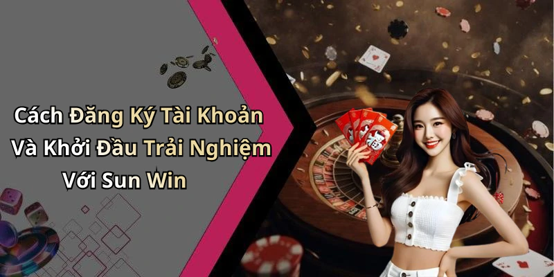 Cách Đăng Ký Tài Khoản Và Khởi Đầu Trải Nghiệm Với Sun Win